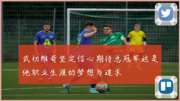 武切维奇坚定信心期待总冠军这是他职业生涯的梦想与追求
