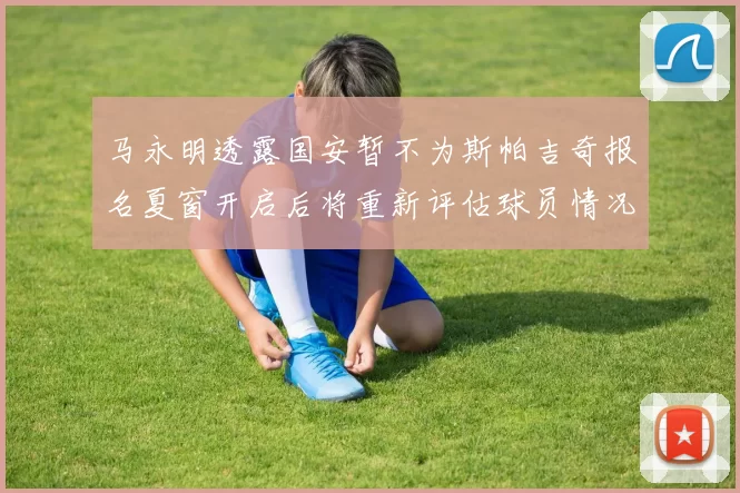 马永明透露国安暂不为斯帕吉奇报名夏窗开启后将重新评估球员情况