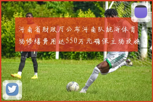 河南省财政厅公布河南队航海体育场修缮费用达550万元确保主场设施安全