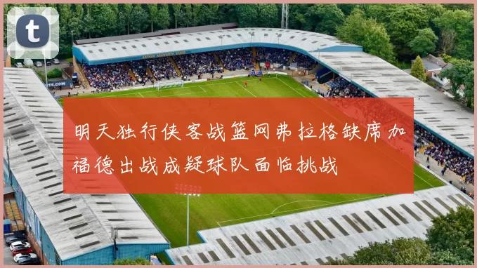 明天独行侠客战篮网弗拉格缺席加福德出战成疑球队面临挑战