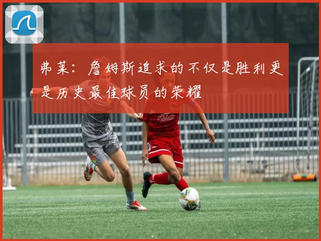 弗莱：詹姆斯追求的不仅是胜利更是历史最佳球员的荣耀