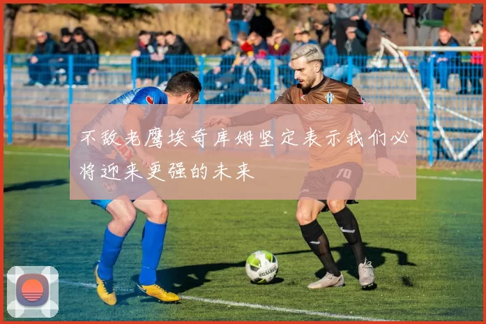 不敌老鹰埃奇库姆坚定表示我们必将迎来更强的未来