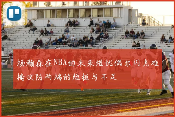 杨瀚森在NBA的未来堪忧偶尔闪光难掩攻防两端的短板与不足