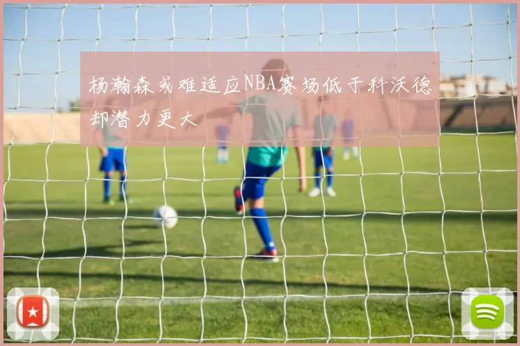 杨瀚森或难适应NBA赛场低于科沃德却潜力更大