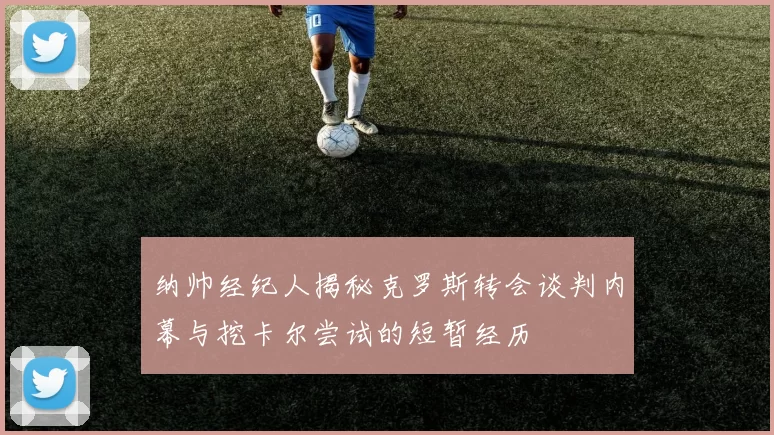纳帅经纪人揭秘克罗斯转会谈判内幕与挖卡尔尝试的短暂经历