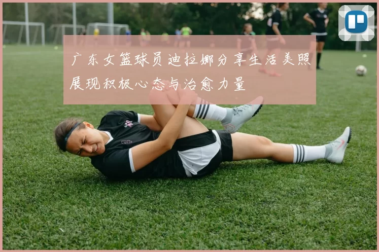 广东女篮球员迪拉娜分享生活美照展现积极心态与治愈力量