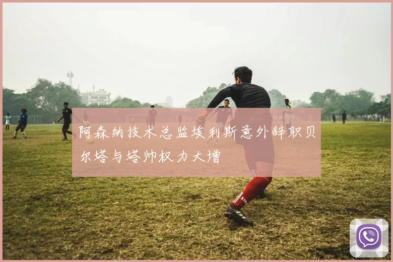阿森纳技术总监埃利斯意外辞职贝尔塔与塔帅权力大增