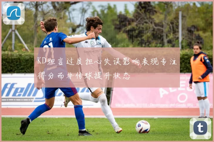 KD坦言过度担心失误影响表现专注得分而非传球提升状态