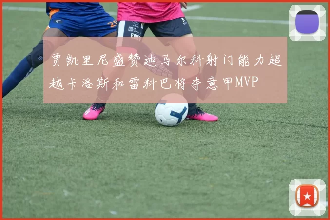 贾凯里尼盛赞迪马尔科射门能力超越卡洛斯和雷科巴将夺意甲MVP