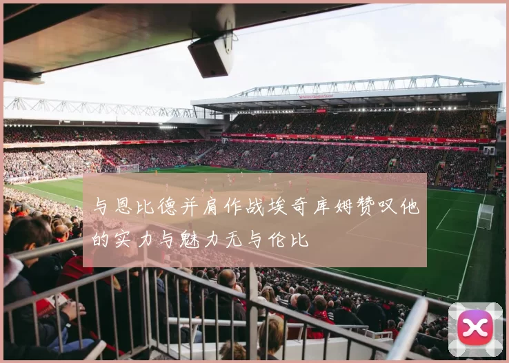 与恩比德并肩作战埃奇库姆赞叹他的实力与魅力无与伦比