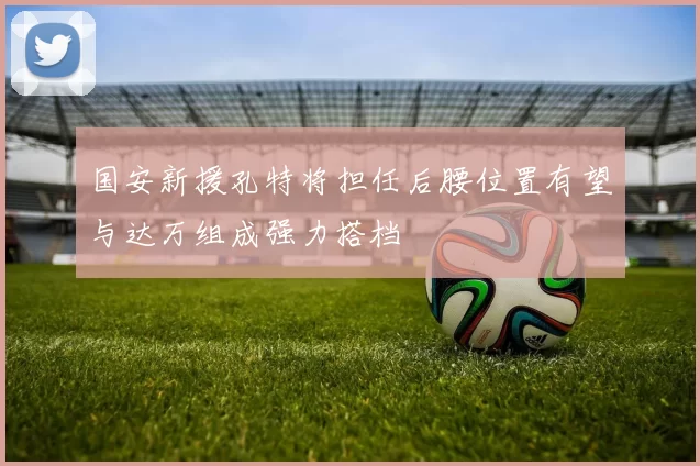 国安新援孔特将担任后腰位置有望与达万组成强力搭档