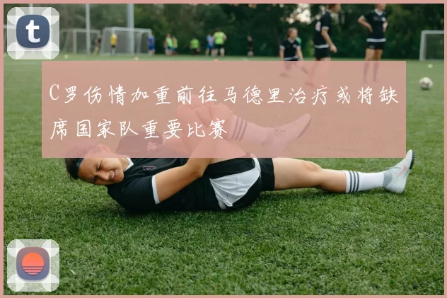 C罗伤情加重前往马德里治疗或将缺席国家队重要比赛