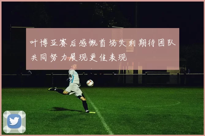 叶博亚赛后感慨首场失利期待团队共同努力展现更佳表现