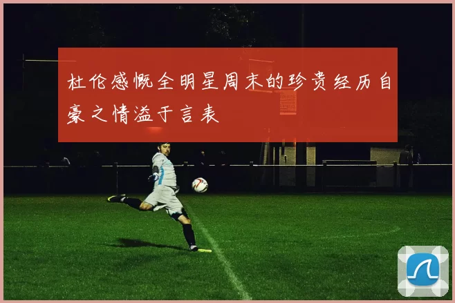 杜伦感慨全明星周末的珍贵经历自豪之情溢于言表