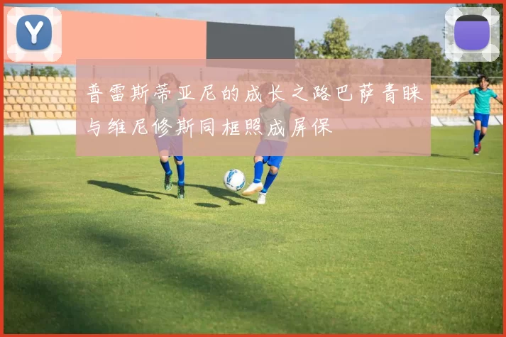 普雷斯蒂亚尼的成长之路巴萨青睐与维尼修斯同框照成屏保