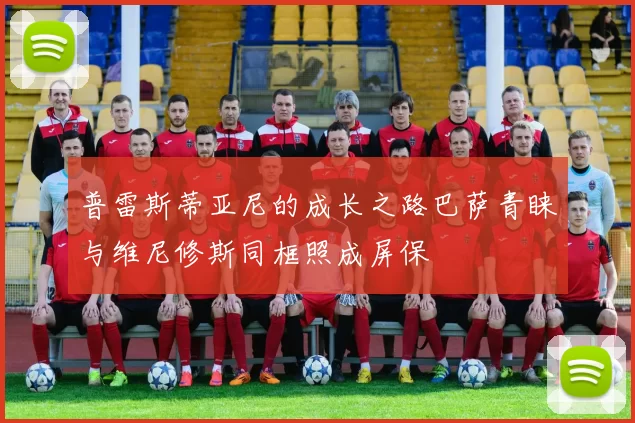 普雷斯蒂亚尼的成长之路巴萨青睐与维尼修斯同框照成屏保