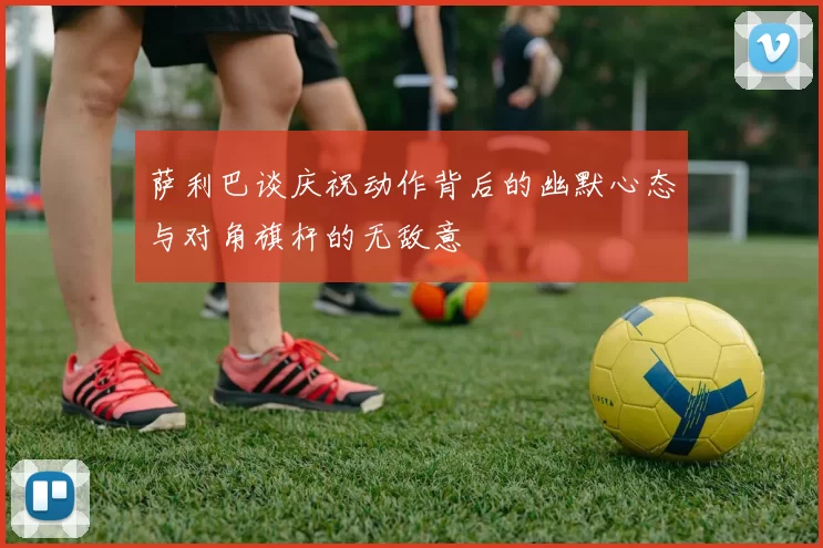 萨利巴谈庆祝动作背后的幽默心态与对角旗杆的无敌意