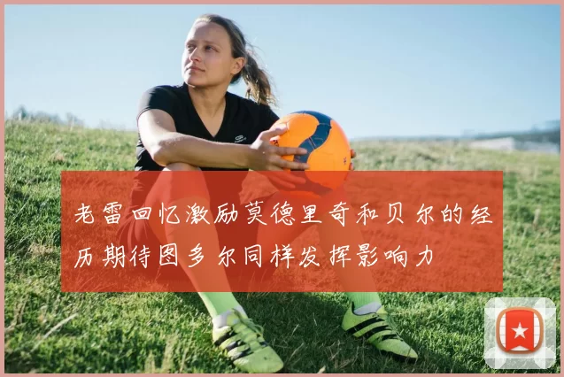 老雷回忆激励莫德里奇和贝尔的经历期待图多尔同样发挥影响力
