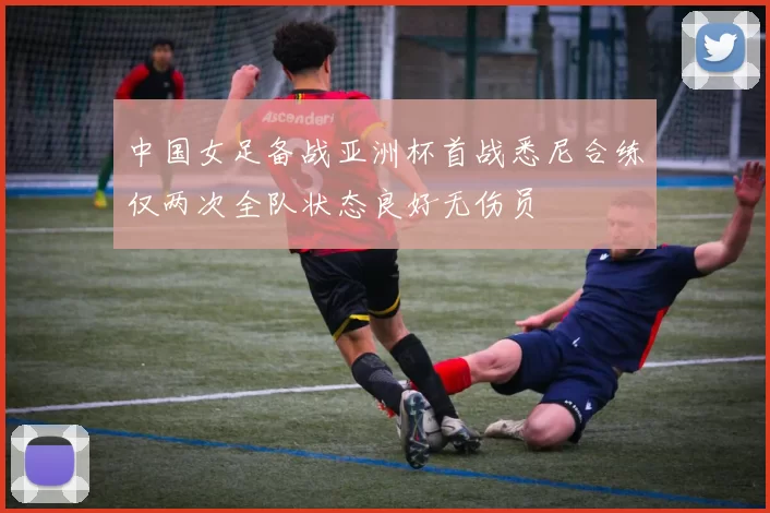 中国女足备战亚洲杯首战悉尼合练仅两次全队状态良好无伤员