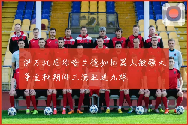 伊万托尼称哈兰德如机器人般强大争金靴期间三场狂进九球