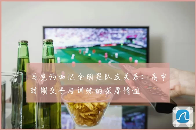 马克西回忆全明星队友关系：高中时期交手与训练的深厚情谊