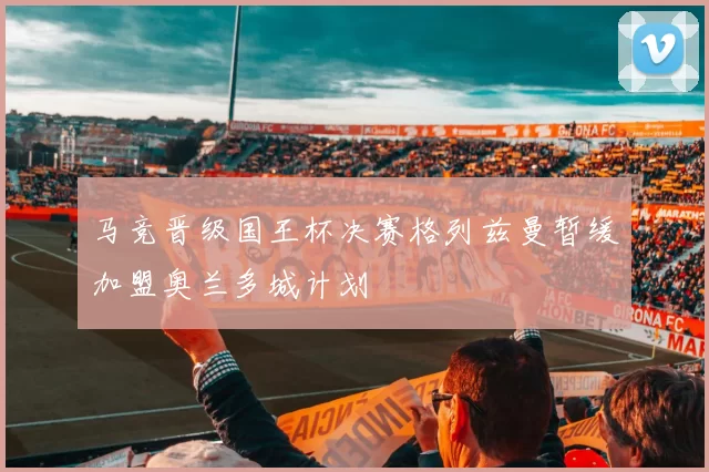马竞晋级国王杯决赛格列兹曼暂缓加盟奥兰多城计划
