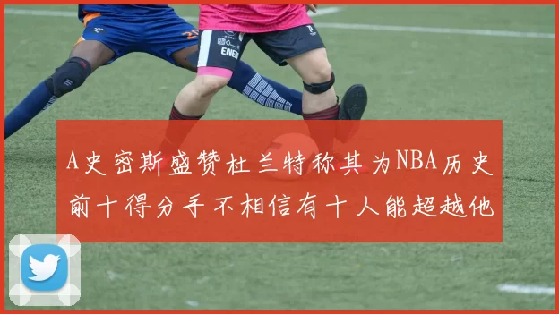 A史密斯盛赞杜兰特称其为NBA历史前十得分手不相信有十人能超越他