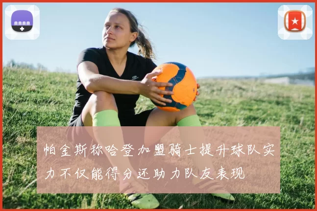 帕金斯称哈登加盟骑士提升球队实力不仅能得分还助力队友表现