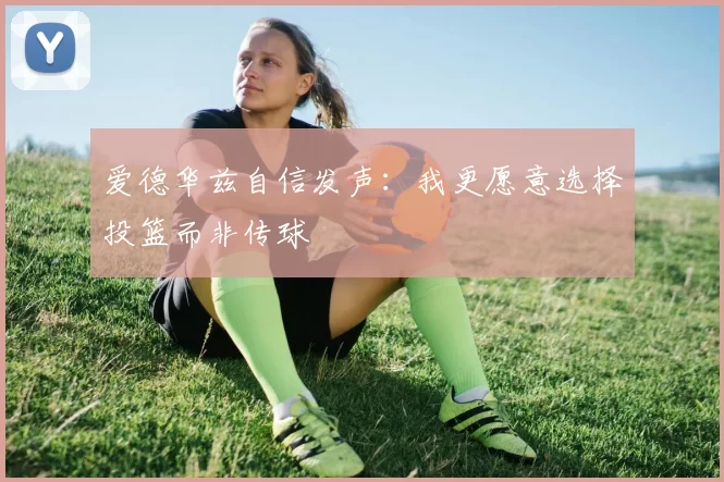 爱德华兹自信发声：我更愿意选择投篮而非传球