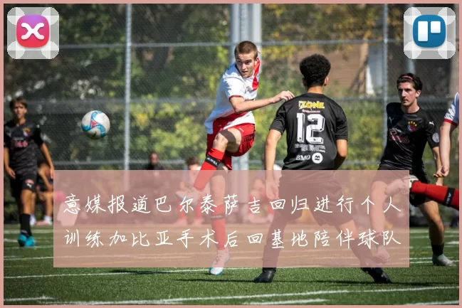 意媒报道巴尔泰萨吉回归进行个人训练加比亚手术后回基地陪伴球队恢复状态