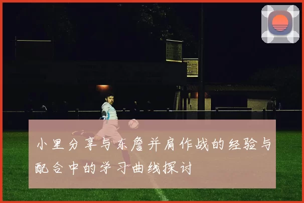 小里分享与东詹并肩作战的经验与配合中的学习曲线探讨