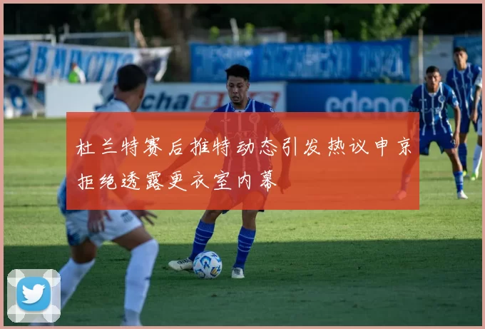 杜兰特赛后推特动态引发热议申京拒绝透露更衣室内幕